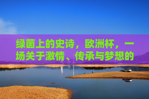 绿茵上的史诗,欧洲杯,一场关于激情、传承与梦想的足球盛宴,欧洲杯,绿茵上的激情、传承与梦想史诗 绿茵上的史诗,欧洲杯,一场关于激情、传承与梦想的足球盛宴,欧洲杯,绿茵上的激情、传承与梦想史诗