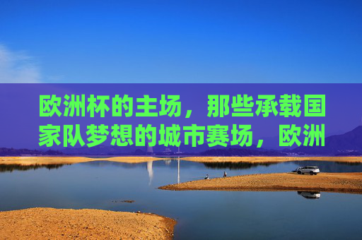 欧洲杯的主场,那些承载国家队梦想的城市赛场,欧洲杯主场,国家队梦想的城市赛场 欧洲杯的主场,那些承载国家队梦想的城市赛场,欧洲杯主场,国家队梦想的城市赛场