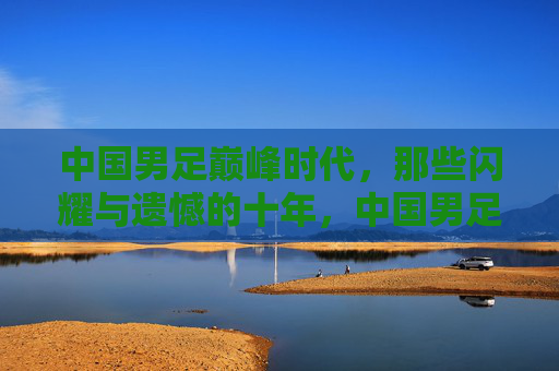 中国男足巅峰时代,那些闪耀与遗憾的十年,中国男足巅峰十年,闪耀与遗憾的足尖回响 中国男足巅峰时代,那些闪耀与遗憾的十年,中国男足巅峰十年,闪耀与遗憾的足尖回响