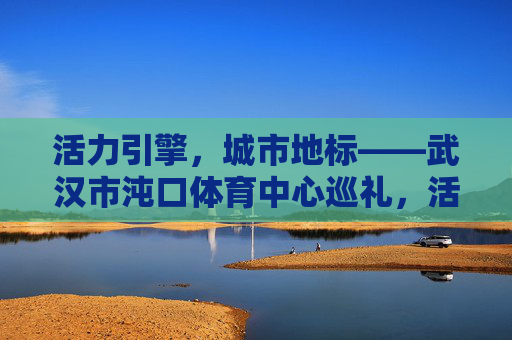 活力引擎,城市地标——武汉市沌口体育中心巡礼,活力引擎,城市地标,武汉沌口体育中心巡礼 活力引擎,城市地标——武汉市沌口体育中心巡礼,活力引擎,城市地标,武汉沌口体育中心巡礼