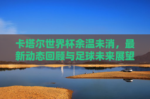卡塔尔世界杯余温未消,最新动态回顾与足球未来展望,卡塔尔世界杯余温未消,动态回顾与未来展望 卡塔尔世界杯余温未消,最新动态回顾与足球未来展望,卡塔尔世界杯余温未消,动态回顾与未来展望