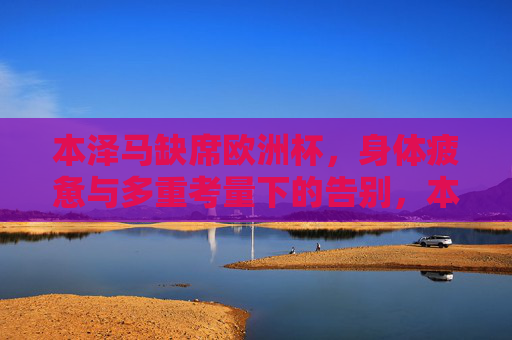 本泽马缺席欧洲杯,身体疲惫与多重考量下的告别,本泽马因身体疲惫与多重考量缺席欧洲杯告别 本泽马缺席欧洲杯,身体疲惫与多重考量下的告别,本泽马因身体疲惫与多重考量缺席欧洲杯告别