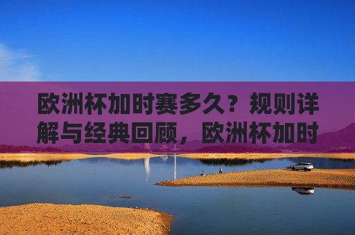 欧洲杯加时赛多久?规则详解与经典回顾,欧洲杯加时赛,时长、规则与经典回顾 欧洲杯加时赛多久?规则详解与经典回顾,欧洲杯加时赛,时长、规则与经典回顾