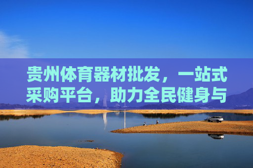 贵州体育器材批发，一站式采购平台，助力全民健身与体育产业升级，贵州体育器材一站式采购平台，助力全民健身与产业升级