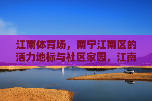 江南体育场,南宁江南区的活力地标与社区家园,江南体育场,南宁江南区的活力地标与社区家园 江南体育场,南宁江南区的活力地标与社区家园,江南体育场,南宁江南区的活力地标与社区家园
