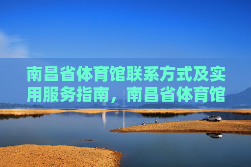 南昌省体育馆联系方式及实用服务指南,南昌省体育馆联系方式及实用服务指南 南昌省体育馆联系方式及实用服务指南,南昌省体育馆联系方式及实用服务指南