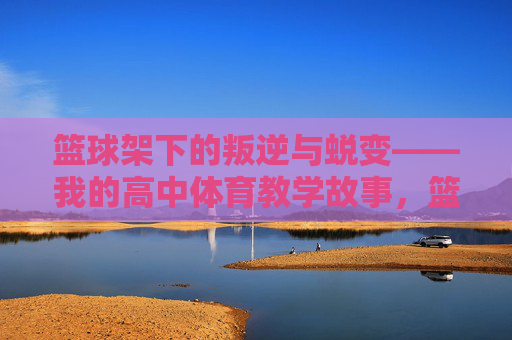 篮球架下的叛逆与蜕变——我的高中体育教学故事,篮球架下的叛逆与蜕变——我的高中体育教学故事 篮球架下的叛逆与蜕变——我的高中体育教学故事,篮球架下的叛逆与蜕变——我的高中体育教学故事