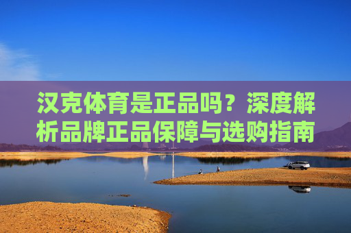 汉克体育是正品吗?深度解析品牌正品保障与选购指南,汉克体育是正品吗?深度解析品牌正品保障与选购指南 汉克体育是正品吗?深度解析品牌正品保障与选购指南,汉克体育是正品吗?深度解析品牌正品保障与选购指南