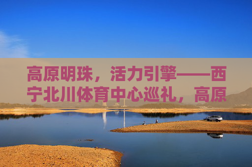 高原明珠,活力引擎——西宁北川体育中心巡礼,高原明珠·活力引擎,西宁北川体育中心巡礼 高原明珠,活力引擎——西宁北川体育中心巡礼,高原明珠·活力引擎,西宁北川体育中心巡礼