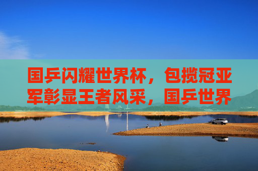 国乒闪耀世界杯,包揽冠亚军彰显王者风采,国乒世界杯包揽冠亚军 彰显王者风采 国乒闪耀世界杯,包揽冠亚军彰显王者风采,国乒世界杯包揽冠亚军 彰显王者风采