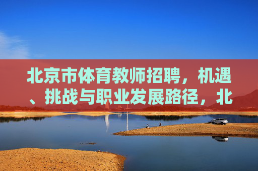 北京市体育教师招聘,机遇、挑战与职业发展路径,北京市体育教师招聘,机遇、挑战与职业发展路径 北京市体育教师招聘,机遇、挑战与职业发展路径,北京市体育教师招聘,机遇、挑战与职业发展路径
