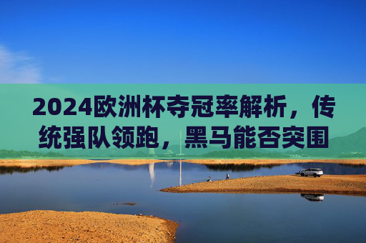 2024欧洲杯夺冠率解析,传统强队领跑,黑马能否突围?2024欧洲杯夺冠率解析,传统强队领跑黑马能否突围? 2024欧洲杯夺冠率解析,传统强队领跑,黑马能否突围?2024欧洲杯夺冠率解析,传统强队领跑黑马能否突围?