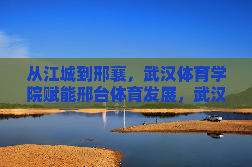 从江城到邢襄,武汉体育学院赋能邢台体育发展,武汉体育学院赋能邢台体育发展 从江城到邢襄,武汉体育学院赋能邢台体育发展,武汉体育学院赋能邢台体育发展