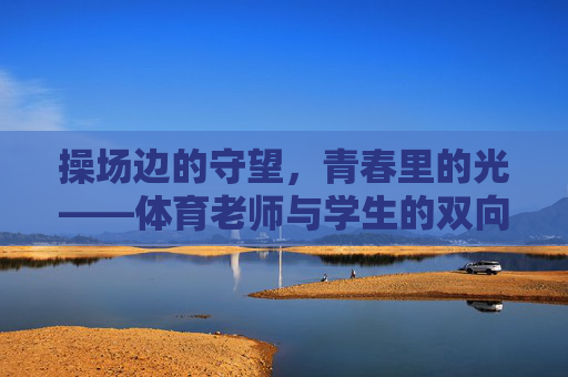 操场边的守望,青春里的光——体育老师与学生的双向奔赴,操场守望,双向奔赴,青春之光 操场边的守望,青春里的光——体育老师与学生的双向奔赴,操场守望,双向奔赴,青春之光