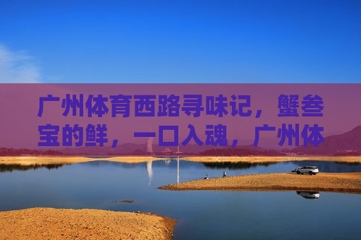 广州体育西路寻味记,蟹叁宝的鲜,一口入魂,广州体育西路寻味记,蟹叁宝一口入魂 广州体育西路寻味记,蟹叁宝的鲜,一口入魂,广州体育西路寻味记,蟹叁宝一口入魂
