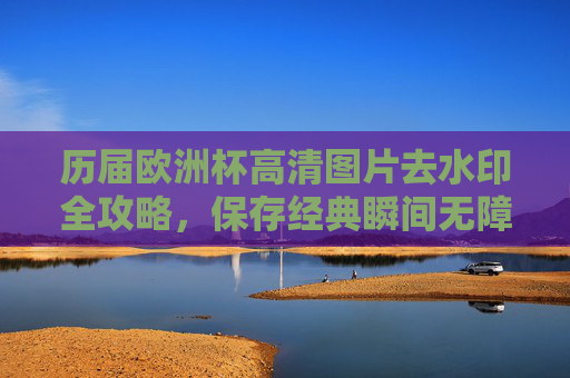 历届欧洲杯高清图片去水印全攻略,保存经典瞬间无障碍,历届欧洲杯高清图片去水印全攻略,保存经典瞬间无障碍 历届欧洲杯高清图片去水印全攻略,保存经典瞬间无障碍,历届欧洲杯高清图片去水印全攻略,保存经典瞬间无障碍