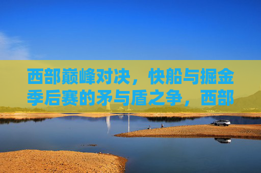 西部巅峰对决,快船与掘金季后赛的矛与盾之争,西部巅峰对决,快船掘金季后赛矛与盾之争 西部巅峰对决,快船与掘金季后赛的矛与盾之争,西部巅峰对决,快船掘金季后赛矛与盾之争