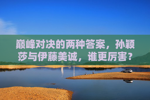 巅峰对决的两种答案,孙颖莎与伊藤美诚,谁更厉害?巅峰对决,孙颖莎与伊藤美诚,谁更厉害? 巅峰对决的两种答案,孙颖莎与伊藤美诚,谁更厉害?巅峰对决,孙颖莎与伊藤美诚,谁更厉害?
