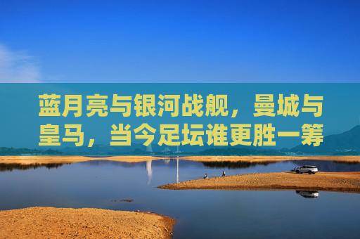 蓝月亮与银河战舰,曼城与皇马,当今足坛谁更胜一筹?蓝月亮与银河战舰,足坛双雄谁更胜一筹? 蓝月亮与银河战舰,曼城与皇马,当今足坛谁更胜一筹?蓝月亮与银河战舰,足坛双雄谁更胜一筹?