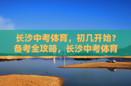 长沙中考体育,初几开始?备考全攻略,长沙中考体育初几开始?备考全攻略 长沙中考体育,初几开始?备考全攻略,长沙中考体育初几开始?备考全攻略
