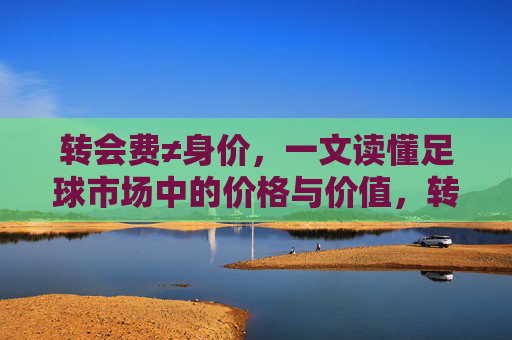 转会费≠身价,一文读懂足球市场中的价格与价值,转会费≠身价,一文读懂足球市场的价格与价值 转会费≠身价,一文读懂足球市场中的价格与价值,转会费≠身价,一文读懂足球市场的价格与价值