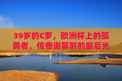 39岁的C罗,欧洲杯上的孤勇者,传奇谢幕前的最后光芒,39岁C罗,欧洲杯孤勇者,传奇谢幕前的最后光芒 39岁的C罗,欧洲杯上的孤勇者,传奇谢幕前的最后光芒,39岁C罗,欧洲杯孤勇者,传奇谢幕前的最后光芒