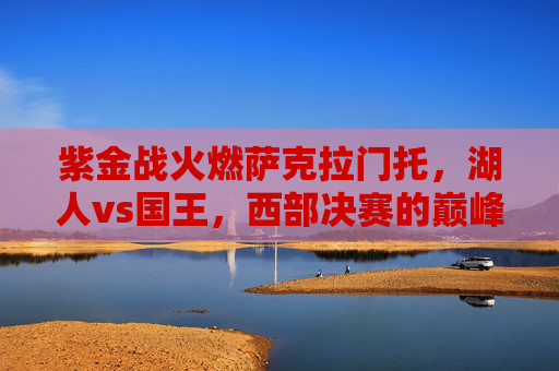 紫金战火燃萨克拉门托,湖人vs国王,西部决赛的巅峰对决,湖人VS国王,西部决赛巅峰对决,紫金战火燃萨城 紫金战火燃萨克拉门托,湖人vs国王,西部决赛的巅峰对决,湖人VS国王,西部决赛巅峰对决,紫金战火燃萨城