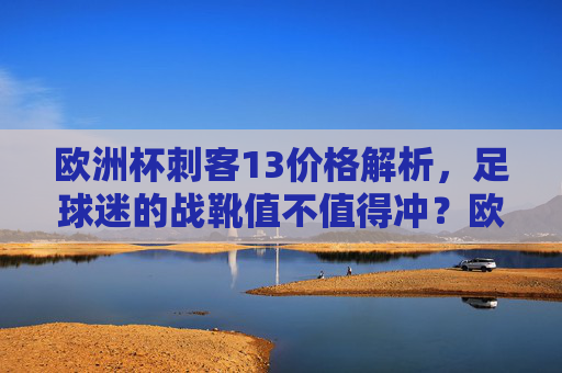 欧洲杯刺客13价格解析,足球迷的战靴值不值得冲?欧洲杯刺客13价格解析,足球迷战靴值不值得冲? 欧洲杯刺客13价格解析,足球迷的战靴值不值得冲?欧洲杯刺客13价格解析,足球迷战靴值不值得冲?