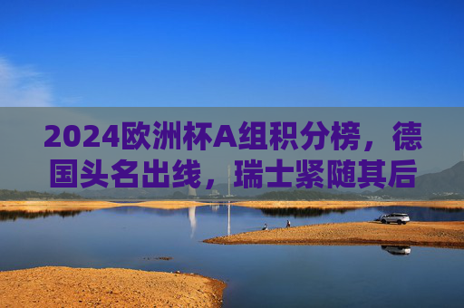2024欧洲杯A组积分榜，德国头名出线，瑞士紧随其后，苏格兰匈牙利遗憾止步，2024欧洲杯A组积分榜，德国头名出线 瑞士晋级苏格兰匈牙利止步
