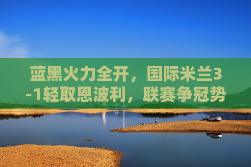 蓝黑火力全开,国际米兰3-1轻取恩波利,联赛争冠势头不减,蓝黑火力全开,国米3-1轻取恩波利争冠势头不减 蓝黑火力全开,国际米兰3-1轻取恩波利,联赛争冠势头不减,蓝黑火力全开,国米3-1轻取恩波利争冠势头不减