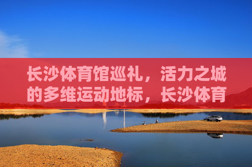 长沙体育馆巡礼,活力之城的多维运动地标,长沙体育馆,活力之城的多维运动地标 长沙体育馆巡礼,活力之城的多维运动地标,长沙体育馆,活力之城的多维运动地标