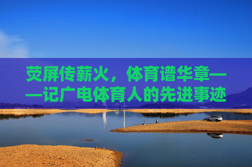 荧屏传薪火,体育谱华章——记广电体育人的先进事迹,荧屏传薪火,体育谱华章——广电体育人先进事迹 荧屏传薪火,体育谱华章——记广电体育人的先进事迹,荧屏传薪火,体育谱华章——广电体育人先进事迹