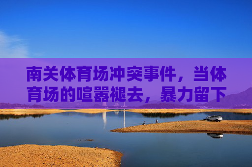 南关体育场冲突事件,当体育场的喧嚣褪去,暴力留下的警示,南关体育场冲突事件,暴力褪去,警示长存 南关体育场冲突事件,当体育场的喧嚣褪去,暴力留下的警示,南关体育场冲突事件,暴力褪去,警示长存