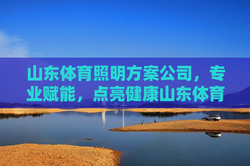 山东体育照明方案公司,专业赋能,点亮健康山东体育新未来,山东体育照明,专业赋能,点亮健康体育新未来 山东体育照明方案公司,专业赋能,点亮健康山东体育新未来,山东体育照明,专业赋能,点亮健康体育新未来