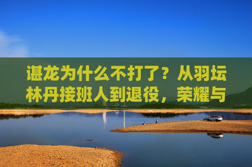 谌龙为什么不打了?从羽坛林丹接班人到退役,荣耀与遗憾的终章,谌龙退役,林丹接班人的荣耀与遗憾终章 谌龙为什么不打了?从羽坛林丹接班人到退役,荣耀与遗憾的终章,谌龙退役,林丹接班人的荣耀与遗憾终章