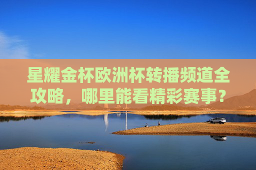 星耀金杯欧洲杯转播频道全攻略，哪里能看精彩赛事？星耀金杯欧洲杯转播频道全攻略，看精彩赛事全解析