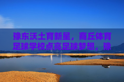 豫东沃土育新星,商丘体育足球学校点亮足球梦想,豫东沃土育新星,商丘体校点亮足球梦 豫东沃土育新星,商丘体育足球学校点亮足球梦想,豫东沃土育新星,商丘体校点亮足球梦
