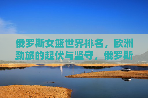 俄罗斯女篮世界排名,欧洲劲旅的起伏与坚守,俄罗斯女篮,欧洲劲旅的世界排名起伏与坚守 俄罗斯女篮世界排名,欧洲劲旅的起伏与坚守,俄罗斯女篮,欧洲劲旅的世界排名起伏与坚守