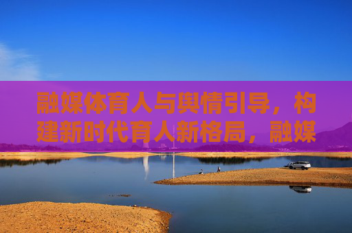 融媒体育人与舆情引导,构建新时代育人新格局,融媒体育人与舆情引导协同构建新时代育人新格局 融媒体育人与舆情引导,构建新时代育人新格局,融媒体育人与舆情引导协同构建新时代育人新格局