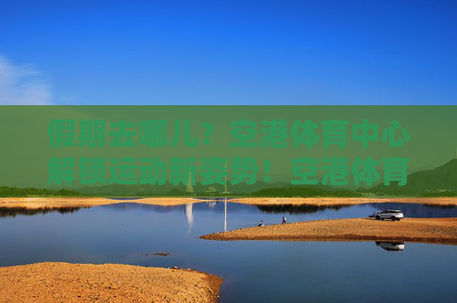 假期去哪儿?空港体育中心解锁运动新姿势!空港体育中心,假期解锁运动新姿势 假期去哪儿?空港体育中心解锁运动新姿势!空港体育中心,假期解锁运动新姿势
