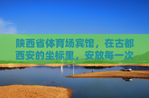 陕西省体育场宾馆,在古都西安的坐标里,安放每一次出发与归途,陕西省体育场宾馆,古都西安的出发与归途坐标 陕西省体育场宾馆,在古都西安的坐标里,安放每一次出发与归途,陕西省体育场宾馆,古都西安的出发与归途坐标