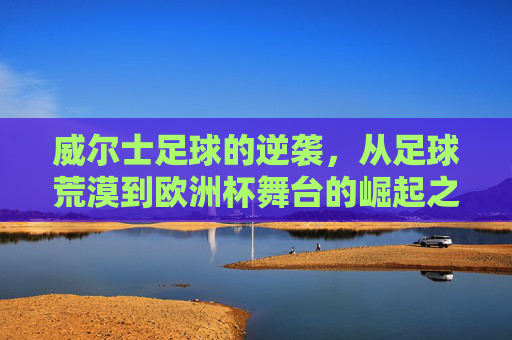 威尔士足球的逆袭,从足球荒漠到欧洲杯舞台的崛起之路,威尔士足球的逆袭,从足球荒漠到欧洲杯舞台的崛起 威尔士足球的逆袭,从足球荒漠到欧洲杯舞台的崛起之路,威尔士足球的逆袭,从足球荒漠到欧洲杯舞台的崛起