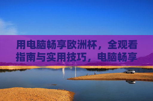 用电脑畅享欧洲杯,全观看指南与实用技巧,电脑畅享欧洲杯,观看指南与实用技巧 用电脑畅享欧洲杯,全观看指南与实用技巧,电脑畅享欧洲杯,观看指南与实用技巧