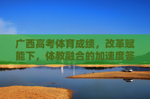 广西高考体育成绩,改革赋能下,体教融合的加速度答卷,改革赋能体教融合,广西高考体育成绩的加速度答卷 广西高考体育成绩,改革赋能下,体教融合的加速度答卷,改革赋能体教融合,广西高考体育成绩的加速度答卷