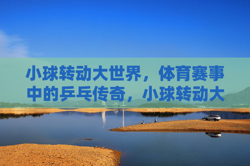 小球转动大世界,体育赛事中的乒乓传奇,小球转动大世界,乒乓传奇 小球转动大世界,体育赛事中的乒乓传奇,小球转动大世界,乒乓传奇