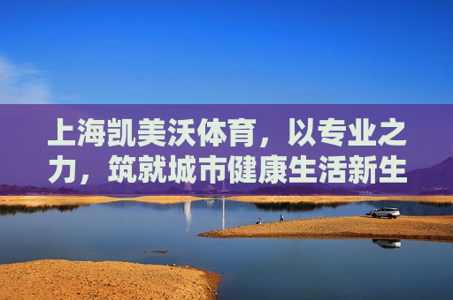上海凯美沃体育,以专业之力,筑就城市健康生活新生态,上海凯美沃体育,专业筑就城市健康生活新生态 上海凯美沃体育,以专业之力,筑就城市健康生活新生态,上海凯美沃体育,专业筑就城市健康生活新生态