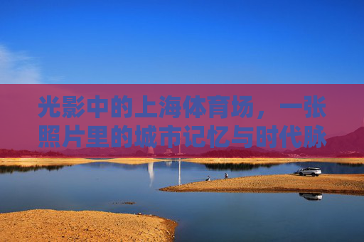 光影中的上海体育场，一张照片里的城市记忆与时代脉搏，上海体育场，光影里的城市记忆与时代脉动