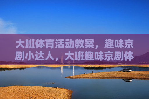 大班体育活动教案,趣味京剧小达人,大班趣味京剧体育活动,小达人养成 大班体育活动教案,趣味京剧小达人,大班趣味京剧体育活动,小达人养成