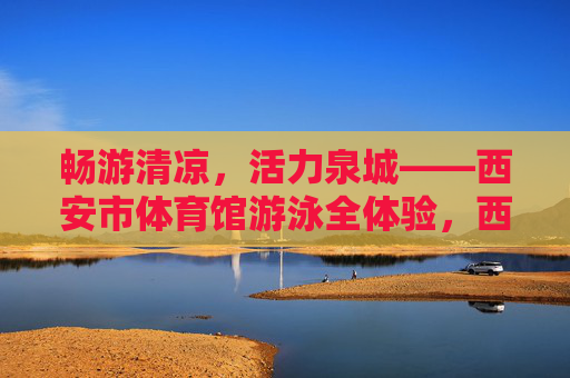 畅游清凉,活力泉城——西安市体育馆游泳全体验,西安市体育馆游泳全体验,畅游清凉,活力泉城 畅游清凉,活力泉城——西安市体育馆游泳全体验,西安市体育馆游泳全体验,畅游清凉,活力泉城