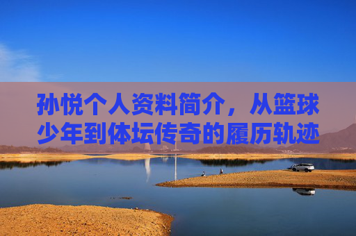 孙悦个人资料简介,从篮球少年到体坛传奇的履历轨迹,孙悦,从篮球少年到体坛传奇的履历轨迹 孙悦个人资料简介,从篮球少年到体坛传奇的履历轨迹,孙悦,从篮球少年到体坛传奇的履历轨迹